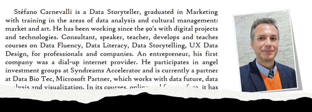 Stéfano Carnevalli is a Data Storyteller, graduated in Marketing
with training in the areas of data analysis and cultural management:
market and art. He has been working since the 90's with digital projects
and technologies. 
